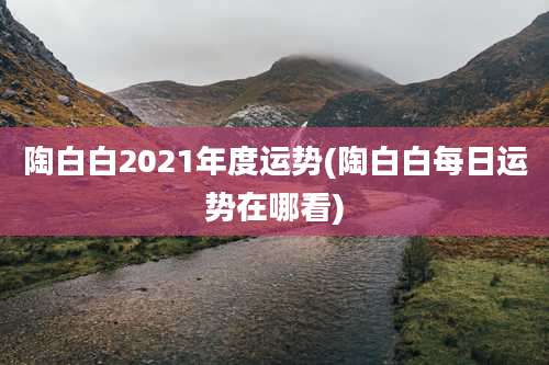 陶白白2021年度运势(陶白白每日运势在哪看)