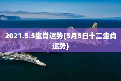 2021.5.5生肖运势(5月5日十二生肖运势)