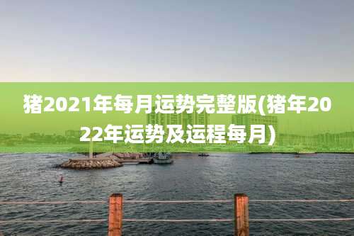 猪2021年每月运势完整版(猪年2022年运势及运程每月)