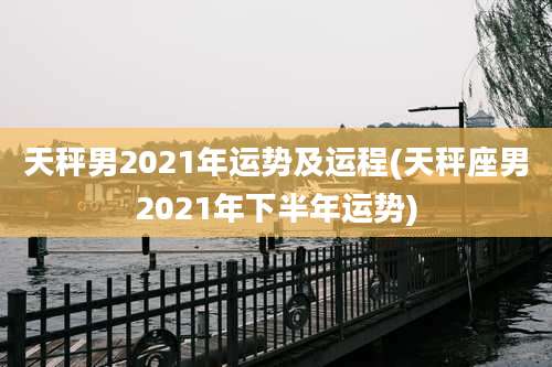 天秤男2021年运势及运程(天秤座男2021年下半年运势)