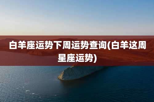 白羊座运势下周运势查询(白羊这周星座运势)