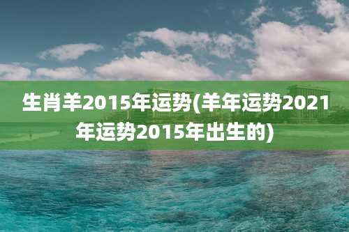 生肖羊2015年运势(羊年运势2021年运势2015年出生的)