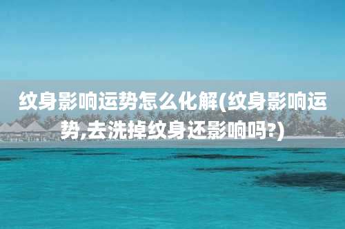 纹身影响运势怎么化解(纹身影响运势,去洗掉纹身还影响吗?)