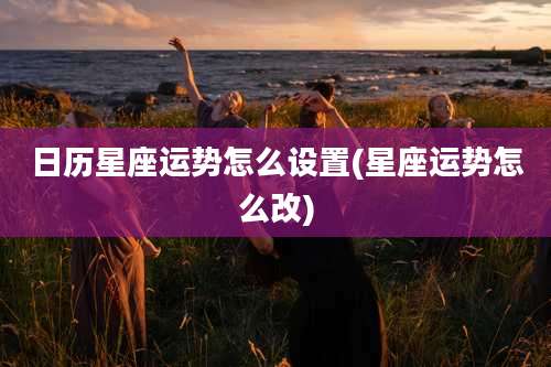 日历星座运势怎么设置(星座运势怎么改)
