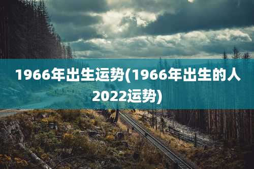 1966年出生运势(1966年出生的人2022运势)