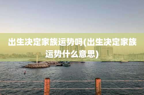 出生决定家族运势吗(出生决定家族运势什么意思)