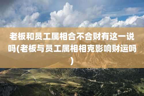 老板和员工属相合不合财有这一说吗(老板与员工属相相克影响财运吗)