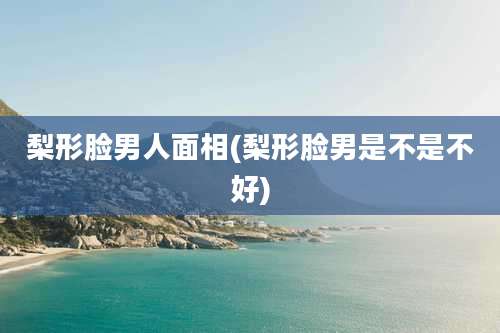 梨形脸男人面相(梨形脸男是不是不好)
