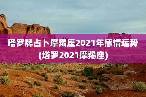 塔罗牌占卜摩羯座2021年感情运势(塔罗2021摩羯座)