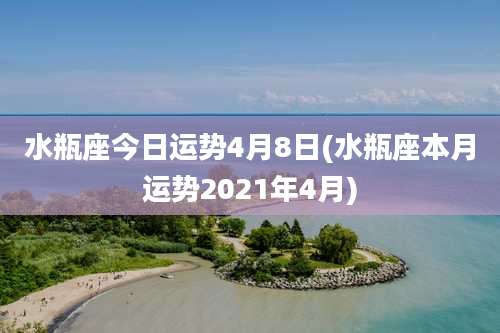 水瓶座今日运势4月8日(水瓶座本月运势2021年4月)