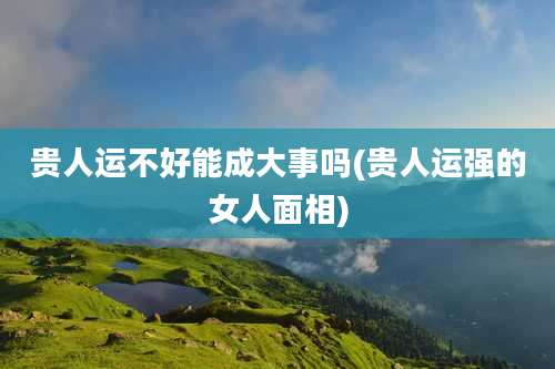 贵人运不好能成大事吗(贵人运强的女人面相)