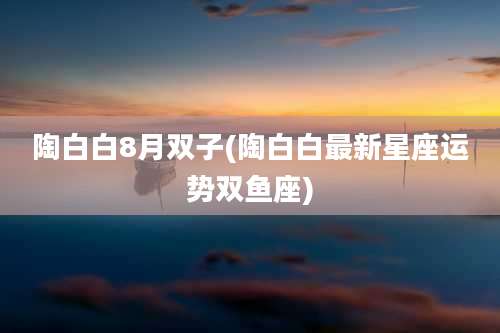 陶白白8月双子(陶白白最新星座运势双鱼座)