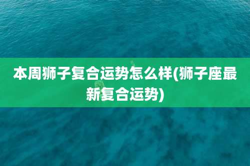本周狮子复合运势怎么样(狮子座最新复合运势)