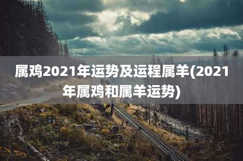 属鸡2021年运势及运程属羊(2021年属鸡和属羊运势)