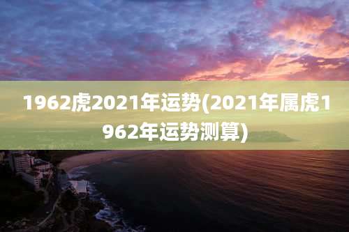 1962虎2021年运势(2021年属虎1962年运势测算)