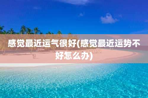 感觉最近运气很好(感觉最近运势不好怎么办)