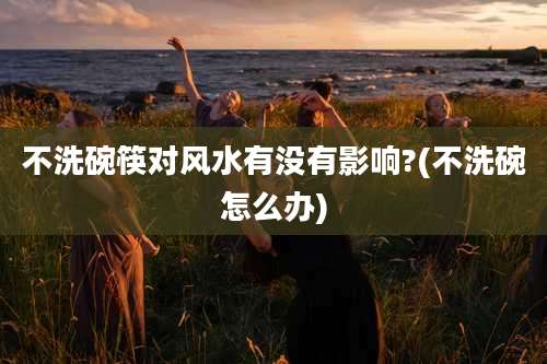 不洗碗筷对风水有没有影响?(不洗碗怎么办)