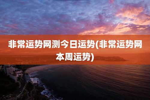 非常运势网测今日运势(非常运势网本周运势)