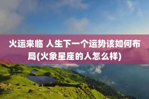 火运来临 人生下一个运势该如何布局(火象星座的人怎么样)
