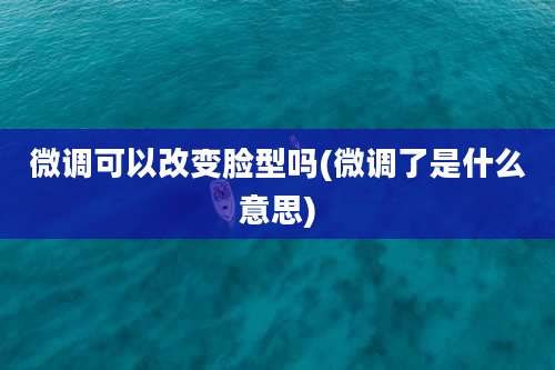 微调可以改变脸型吗(微调了是什么意思)