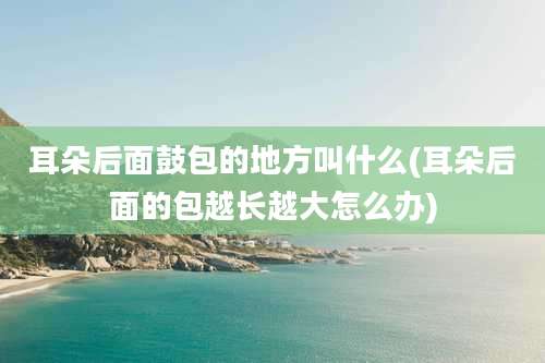 耳朵后面鼓包的地方叫什么(耳朵后面的包越长越大怎么办)