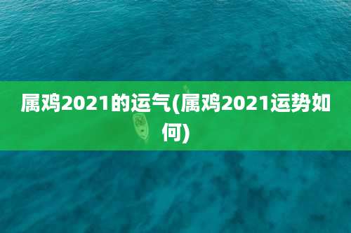 属鸡2021的运气(属鸡2021运势如何)