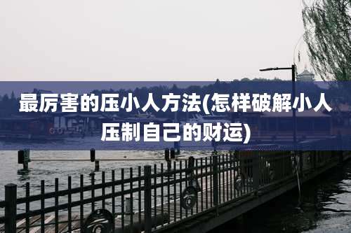 最厉害的压小人方法(怎样破解小人压制自己的财运)
