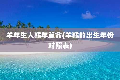 羊年生人猴年算命(羊猴的出生年份对照表)