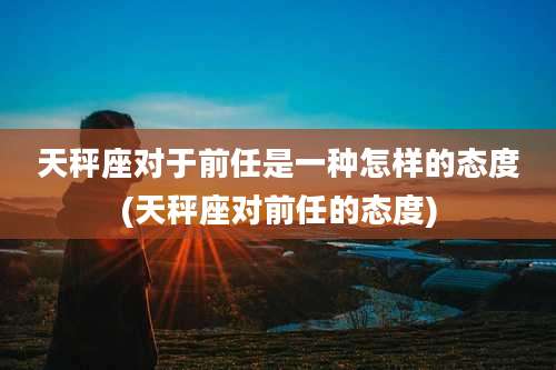 天秤座对于前任是一种怎样的态度(天秤座对前任的态度)