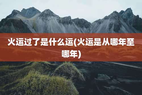 火运过了是什么运(火运是从哪年至哪年)