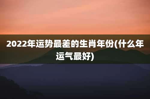 2022年运势最差的生肖年份(什么年运气最好)