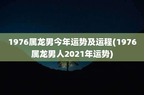 1976属龙男今年运势及运程(1976属龙男人2021年运势)