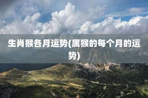 生肖猴各月运势(属猴的每个月的运势)