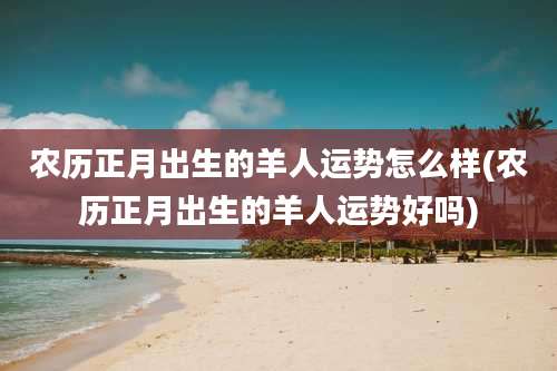 农历正月出生的羊人运势怎么样(农历正月出生的羊人运势好吗)