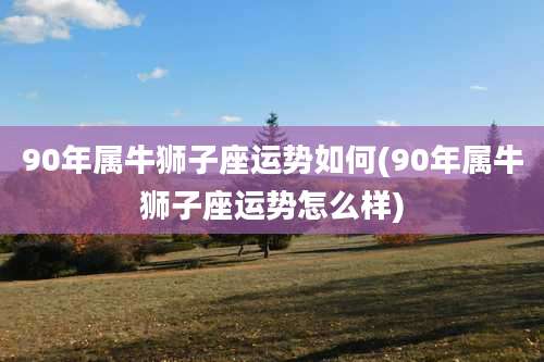 90年属牛狮子座运势如何(90年属牛狮子座运势怎么样)