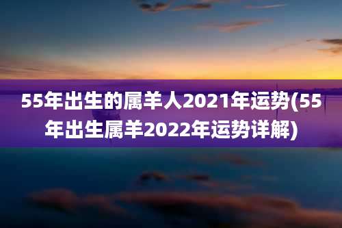 55年出生的属羊人2021年运势(55年出生属羊2022年运势详解)