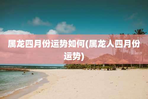 属龙四月份运势如何(属龙人四月份运势)