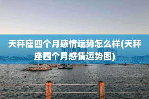 天秤座四个月感情运势怎么样(天秤座四个月感情运势图)