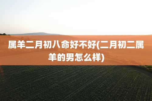 属羊二月初八命好不好(二月初二属羊的男怎么样)