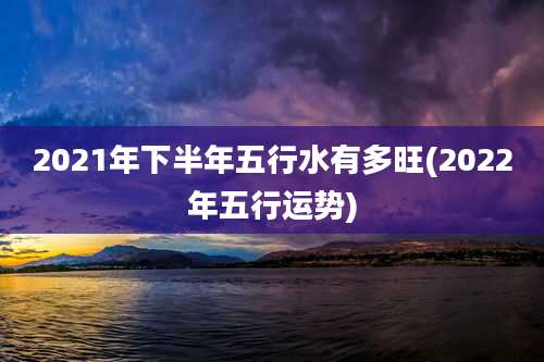 2021年下半年五行水有多旺(2022年五行运势)
