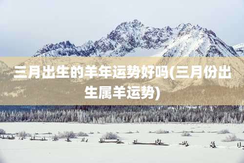 三月出生的羊年运势好吗(三月份出生属羊运势)