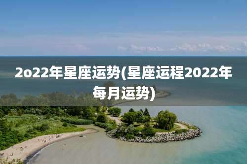 2o22年星座运势(星座运程2022年每月运势)