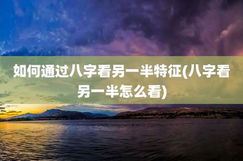 如何通过八字看另一半特征(八字看另一半怎么看)
