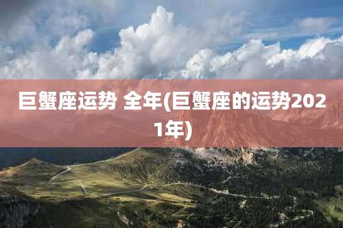 巨蟹座运势 全年(巨蟹座的运势2021年)