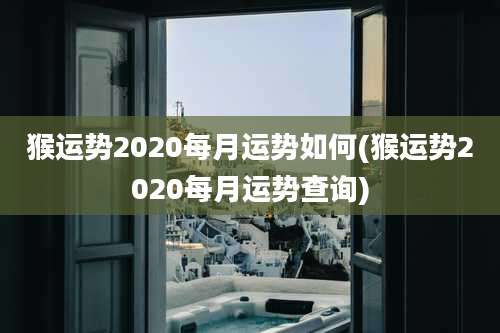 猴运势2020每月运势如何(猴运势2020每月运势查询)