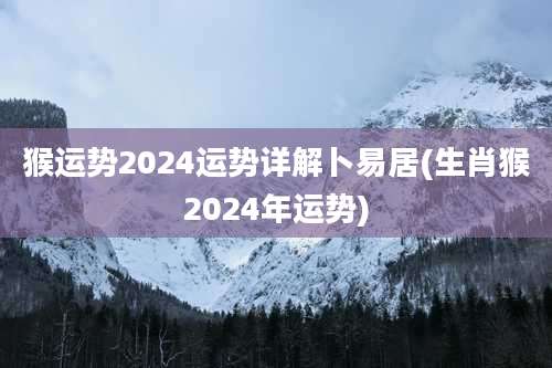 猴运势2024运势详解卜易居(生肖猴2024年运势)