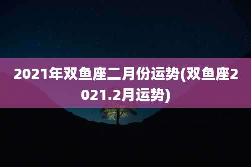 2021年双鱼座二月份运势(双鱼座2021.2月运势)