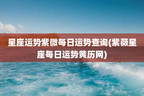 星座运势紫微每日运势查询(紫薇星座每日运势黄历网)