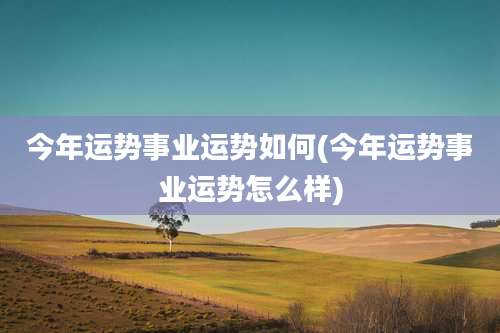 今年运势事业运势如何(今年运势事业运势怎么样)