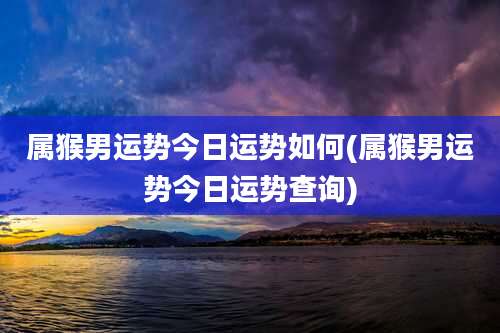 属猴男运势今日运势如何(属猴男运势今日运势查询)